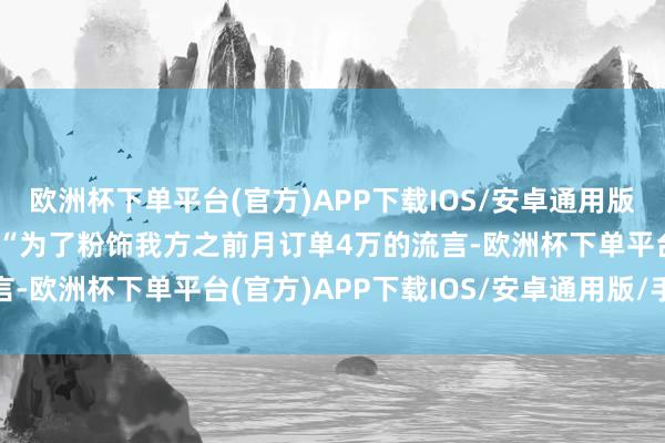 欧洲杯下单平台(官方)APP下载IOS/安卓通用版/手机版涉案博文中含有“为了粉饰我方之前月订单4万的流言-欧洲杯下单平台(官方)APP下载IOS/安卓通用版/手机版