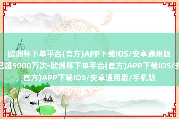 欧洲杯下单平台(官方)APP下载IOS/安卓通用版/手机版曝光总量已超5000万次-欧洲杯下单平台(官方)APP下载IOS/安卓通用版/手机版