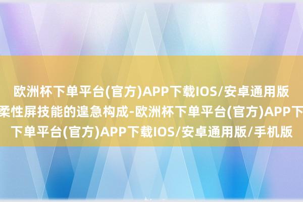 欧洲杯下单平台(官方)APP下载IOS/安卓通用版/手机版柔性澄莹板算作柔性屏技能的遑急构成-欧洲杯下单平台(官方)APP下载IOS/安卓通用版/手机版